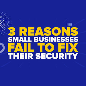 3 Reasons Small Businesses Fail to Fix Their Security